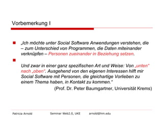 Vorbemerkung I 
 
„Ich möchte unter Social Software Anwendungen verstehen, die – zum Unterschied von Programmen, die Daten miteinander verknüpfen – Personen zueinander in Beziehung setzen. 
 
Und zwar in einer ganz spezifischen Art und Weise: Von „unten“ nach „oben“. Ausgehend von den eigenen Interessen hilft mir Social Software mit Personen, die gleichartige Vorlieben zu einem Thema haben, in Kontakt zu kommen.“ 
(Prof. Dr. Peter Baumgartner, Universität Krems) 
Patricia Arnold Seminar Web2.0, UKE arnold@hm.edu 
 