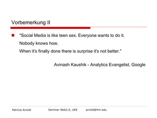 Vorbemerkung II 
 
"Social Media is like teen sex. Everyone wants to do it. Nobody knows how. When it's finally done there is surprise it's not better." 
Avinash Kaushik - Analytics Evangelist, Google 
Patricia Arnold Seminar Web2.0, UKE arnold@hm.edu 
 
