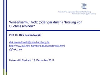 Wissensarmut trotz (oder gar durch) Nutzung von
Suchmaschinen?
Prof. Dr. Dirk Lewandowski
dirk.lewandowski@haw-hamburg.de
http://www.bui.haw-hamburg.de/lewandowski.html
@Dirk_Lew
Universität Rostock, 13. Dezember 2012
 
