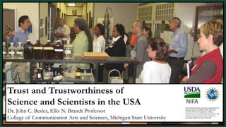 Trust and Trustworthiness of
Science and Scientists in the USA
Dr. John C. Besley, Ellis N. Brandt Professor
College of Communication Arts and Sciences, Michigan State University
This material is based upon work supported by the
National Science Foundation (NSF, Grant AISL
1421214-1421723. Any opinions, findings,
conclusions, or recommendations expressed in this
material are those of the authors and do not
necessarily reflect the views of the NSF.
 