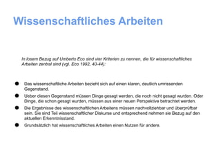 Wissenschaftliches Arbeiten


    In losem Bezug auf Umberto Eco sind vier Kriterien zu nennen, die für wissenschaftliches
    Arbeiten zentral sind (vgl. Eco 1992, 40-44):




•    Das wissenschaftliche Arbeiten bezieht sich auf einen klaren, deutlich umrissenden
     Gegenstand.

•    Ueber diesen Gegenstand müssen Dinge gesagt werden, die noch nicht gesagt wurden. Oder
     Dinge, die schon gesagt wurden, müssen aus einer neuen Perspektive betrachtet werden.

•    Die Ergebnisse des wissenschaftlichen Arbeitens müssen nachvollziehbar und überprüfbar
     sein. Sie sind Teil wissenschaftlicher Diskurse und entsprechend nehmen sie Bezug auf den
     aktuellen Erkenntnisstand.

•    Grundsätzlich hat wissenschaftliches Arbeiten einen Nutzen für andere.
 