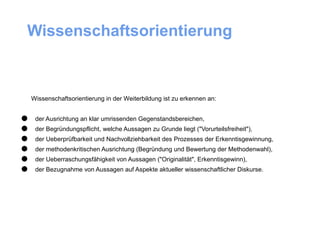 Wissenschaftsorientierung



    Wissenschaftsorientierung in der Weiterbildung ist zu erkennen an:



•
•
     der Ausrichtung an klar umrissenden Gegenstandsbereichen,
     der Begründungspflicht, welche Aussagen zu Grunde liegt ("Vorurteilsfreiheit"),

•
•
     der Ueberprüfbarkeit und Nachvollziehbarkeit des Prozesses der Erkenntisgewinnung,
     der methodenkritischen Ausrichtung (Begründung und Bewertung der Methodenwahl),

•
•
     der Ueberraschungsfähigkeit von Aussagen ("Originalität", Erkenntisgewinn),
     der Bezugnahme von Aussagen auf Aspekte aktueller wissenschaftlicher Diskurse.
 