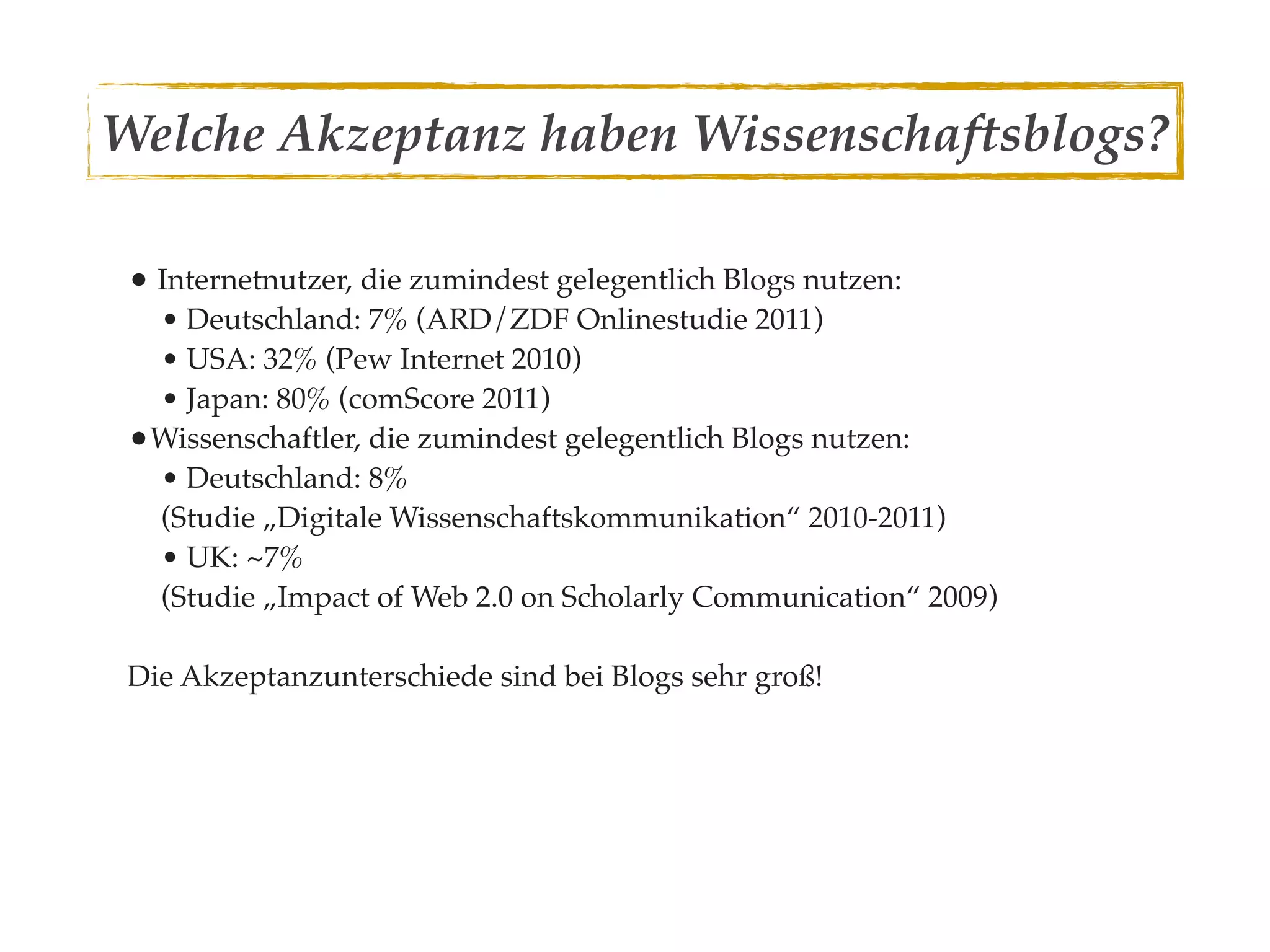 Welche Akzeptanz haben Wissenschaftsblogs?

 • Internetnutzer, die zumindest gelegentlich Blogs nutzen:
  • Deutschland: 7% (ARD/ZDF Onlinestudie 2011)
  • USA: 32% (Pew Internet 2010)
  • Japan: 80% (comScore 2011)
 •Wissenschaftler, die zumindest gelegentlich Blogs nutzen:
  • Deutschland: 8%
  (Studie „Digitale Wissenschaftskommunikation“ 2010-2011)
  • UK: ~7%
  (Studie „Impact of Web 2.0 on Scholarly Communication“ 2009)

 Die Akzeptanzunterschiede sind bei Blogs sehr groß!
 