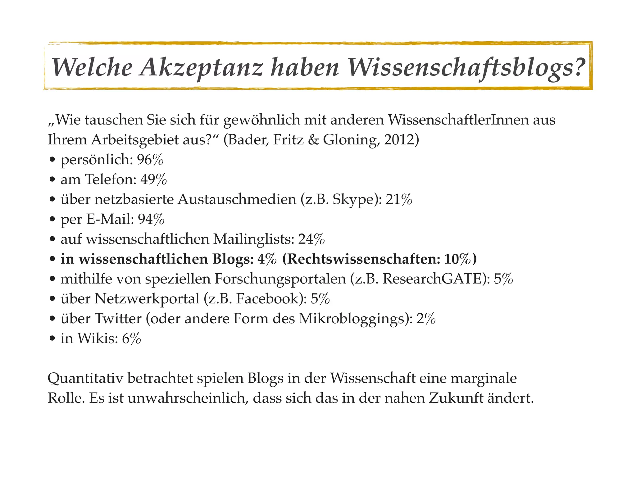 Welche Akzeptanz haben Wissenschaftsblogs?
„Wie tauschen Sie sich für gewöhnlich mit anderen WissenschaftlerInnen aus
Ihrem Arbeitsgebiet aus?“ (Bader, Fritz & Gloning, 2012)
• persönlich: 96%
• am Telefon: 49%
• über netzbasierte Austauschmedien (z.B. Skype): 21%
• per E-Mail: 94%
• auf wissenschaftlichen Mailinglists: 24%
• in wissenschaftlichen Blogs: 4% (Rechtswissenschaften: 10%)
• mithilfe von speziellen Forschungsportalen (z.B. ResearchGATE): 5%
• über Netzwerkportal (z.B. Facebook): 5%
• über Twitter (oder andere Form des Mikrobloggings): 2%
• in Wikis: 6%

Quantitativ betrachtet spielen Blogs in der Wissenschaft eine marginale
Rolle. Es ist unwahrscheinlich, dass sich das in der nahen Zukunft ändert.
 