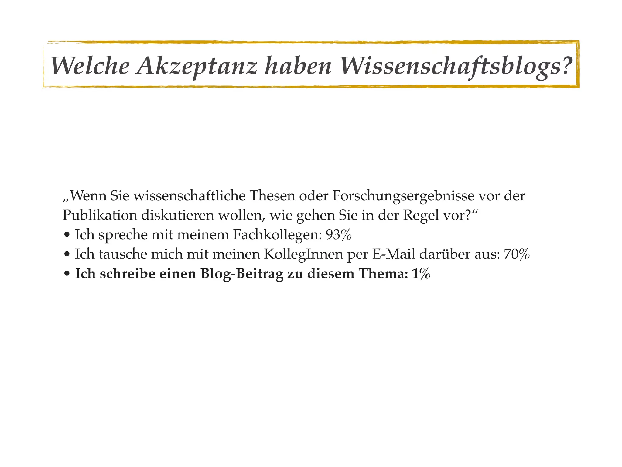 Welche Akzeptanz haben Wissenschaftsblogs?



 „Wenn Sie wissenschaftliche Thesen oder Forschungsergebnisse vor der
 Publikation diskutieren wollen, wie gehen Sie in der Regel vor?“
 • Ich spreche mit meinem Fachkollegen: 93%
 • Ich tausche mich mit meinen KollegInnen per E-Mail darüber aus: 70%
 • Ich schreibe einen Blog-Beitrag zu diesem Thema: 1%
 