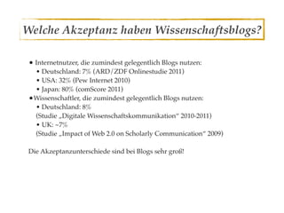 Welche Akzeptanz haben Wissenschaftsblogs?

 • Internetnutzer, die zumindest gelegentlich Blogs nutzen:
  • Deutschland: 7% (ARD/ZDF Onlinestudie 2011)
  • USA: 32% (Pew Internet 2010)
  • Japan: 80% (comScore 2011)
 •Wissenschaftler, die zumindest gelegentlich Blogs nutzen:
  • Deutschland: 8%
  (Studie „Digitale Wissenschaftskommunikation“ 2010-2011)
  • UK: ~7%
  (Studie „Impact of Web 2.0 on Scholarly Communication“ 2009)

 Die Akzeptanzunterschiede sind bei Blogs sehr groß!
 