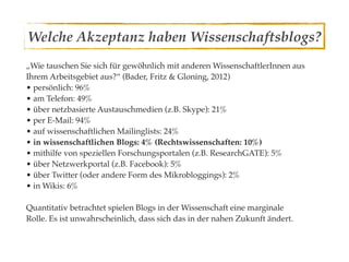Welche Akzeptanz haben Wissenschaftsblogs?
„Wie tauschen Sie sich für gewöhnlich mit anderen WissenschaftlerInnen aus
Ihrem Arbeitsgebiet aus?“ (Bader, Fritz & Gloning, 2012)
• persönlich: 96%
• am Telefon: 49%
• über netzbasierte Austauschmedien (z.B. Skype): 21%
• per E-Mail: 94%
• auf wissenschaftlichen Mailinglists: 24%
• in wissenschaftlichen Blogs: 4% (Rechtswissenschaften: 10%)
• mithilfe von speziellen Forschungsportalen (z.B. ResearchGATE): 5%
• über Netzwerkportal (z.B. Facebook): 5%
• über Twitter (oder andere Form des Mikrobloggings): 2%
• in Wikis: 6%

Quantitativ betrachtet spielen Blogs in der Wissenschaft eine marginale
Rolle. Es ist unwahrscheinlich, dass sich das in der nahen Zukunft ändert.
 
