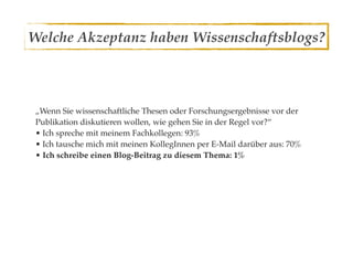 Welche Akzeptanz haben Wissenschaftsblogs?



 „Wenn Sie wissenschaftliche Thesen oder Forschungsergebnisse vor der
 Publikation diskutieren wollen, wie gehen Sie in der Regel vor?“
 • Ich spreche mit meinem Fachkollegen: 93%
 • Ich tausche mich mit meinen KollegInnen per E-Mail darüber aus: 70%
 • Ich schreibe einen Blog-Beitrag zu diesem Thema: 1%
 