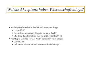 Welche Akzeptanz haben Wissenschaftsblogs?



• wichtigste Gründe für das Nicht-Lesen von Blogs:
  • „keine Zeit“
  • „keine (interessanten) Blogs in meinem Fach“
  • „die Blog-Landschaft ist mir zu unübersichtlich“ (!)
•wichtigste Gründe für das Nicht-Schreiben eines Blogs:
  • „keine Zeit“
  • „ich nutze bereits andere Kommunikationswege“
 