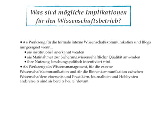 Was sind mögliche Implikationen
       für den Wissenschaftsbetrieb?


•Als Werkzeug für die formale interne Wissenschaftskommunikation sind Blogs
nur geeignet wenn...
  • sie institutionell anerkannt werden
  • sie Maßnahmen zur Sicherung wissenschaftlicher Qualität anwenden
  • ihre Nutzung forschungspolitisch incentiviert wird
•Als Werkzeug des Wissensmanagement, für die externe
Wissenschaftskommunikation und für die Binnenkommunikation zwischen
Wissenschaftlern einerseits und Praktikern, Journalisten und Hobbyisten
andererseits sind sie bereits heute relevant.
 