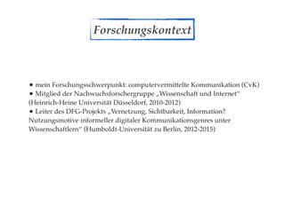 Forschungskontext



• mein Forschungsschwerpunkt: computervermittelte Kommunikation (CvK)
• Mitglied der Nachwuchsforschergruppe „Wissenschaft und Internet“
(Heinrich-Heine Universität Düsseldorf, 2010-2012)
• Leiter des DFG-Projekts „Vernetzung, Sichtbarkeit, Information?
Nutzungsmotive informeller digitaler Kommunikationsgenres unter
Wissenschaftlern“ (Humboldt-Universität zu Berlin, 2012-2015)
 
