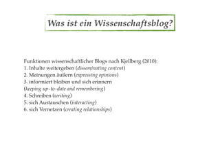 Was ist ein Wissenschaftsblog?



Funktionen wissenschaftlicher Blogs nach Kjellberg (2010):
1. Inhalte weitergeben (disseminating content)
2. Meinungen äußern (expressing opinions)
3. informiert bleiben und sich erinnern
(keeping up–to–date and remembering)
4. Schreiben (writing)
5. sich Austauschen (interacting)
6. sich Vernetzen (creating relationships)
 