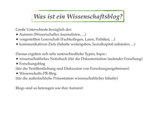 Was ist ein Wissenschaftsblog?
Große Unterschiede bezüglich der:
• Autoren (Wissenschaﬂer, Journalisten, ...)
• vorgestellten Leserschaft (Fachkollegen, Laien, Politiker, ...)
• kommunikativen Ziele (Inhalte weitergeben, Sozialkapital anhäufen, ...)

Daraus ergeben sich sehr unterschiedliche Typen, bspw.:
• wissenschaftliches Notizbuch (für die Dokumentation laufender Forschung)
• Forschungsblog
(für die Veröffentlichung und Diskussion von Forschungsergebnissen)
• Wissenschafts-PR-Blog
(für die außerfachliche Präsentation wissenschaftlicher Inhalte)

Blogs sind so heterogen wie ihre Autoren!
 