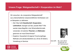 Unsere Frage: Webgesellschaft = Kooperation im Web?


 Wir versuchen, die „kooperative Webgesellschaft“
 aus unterschiedlichen wissenschaftlichen Sichtweisen und
 an Beispielen zu definieren
  •  Ziel: Was heißt Gesellschaft, Kooperation,
    Leitmedium, bezogen auf das „soziale Web“? Wie
    werden diese Begriffe in der Wirtschaftsinformatik
    verwendet, mit welchen Theorien und Methoden
    gewinnen wir neue Erkenntnisse?
  •  Ergebnis: Hausarbeit mit eigener Forschungsfrage,
    Methode und Literaturüberblick (ca. 20 bis 30 Seiten),
    Vorstellung im Seminar                                   Kick-Off:   MI, 10.4.2013
                                                                         15:00 Uhr im
                                                                         wi² Seminarraum
 