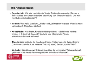 Die Arbeitsgruppen

•  Gesellschaft: Wie wird „sozial/social“ in der Soziologie verwendet (Simmel et
   allii)? Gibt es eine unterschiedliche Bedeutung von sozial und social? Und was
   meint „Gesellschaft/society“?

•  Medium: Was heißt „Medium“, „Media“ und „Leitmedium“? Ist das Web das neue
   Leitmedium? (McLuhan, Münker)

•  Kooperation: Was meint „Kooperation/cooperation“ (Spieltheorie, rational
   choice, z. B. Axelrod, Sennett)? Und wie wird „Kooperation“ in der
   Wirtschaftsinformatik definiert?

•  Theorie: Was bedeutet die Handlungstheorie (Habermas), die Systemtheorie
   (Luhmann) oder die Actor Network Theory (Latour) für das „soziale Web“?

•  Methoden: Wie können wir Erkenntnisse über die kooperative Webgesellschaft
   gewinnen – als neues Forschungsfeld der Wirtschaftsinformatik?
 