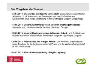 Das Vorgehen, die Termine
•  24.04.2013: Wie werden die Begriffe verwendet? Ein sozialwissenschaftlicher
   „Klassiker“ (z. B. Habermas) als Grundlage, plus der WI-Fachliteratur
   (Zeitschriften etc.). Kurze Vorstellung (6 min Vortrag pro Gruppe, Blogeintrag)

•  15.05.2013: Unser Erkenntnisinteresse, unsere Forschungshypothese –
   abgeleitet aus Literaturrecherche (Vortrag, 6 min pro Gruppe)

•  29.05.2013: Unsere Gliederung, unser Aufbau der Arbeit - und Ausblick: wie
   müsste man in der Master-Arbeit methodisch vorgehen? (6 min pro Gruppe)

•  26.06.2013: Präsentation der fertigen Arbeit – und Ausblick: Was bedeutet
   unser Ergebnis für die (unternehmerische) Praxis und die Wirtschaftsinformatik?
   (6 min pro Gruppe)

•  03.07.2013: Abschlussbesprechung (Blogeintrag fertig)
 