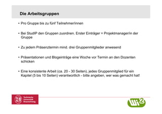 Die Arbeitsgruppen

•  Pro Gruppe bis zu fünf Teilnehmer/innen

•  Bei StudIP den Gruppen zuordnen. Erster Einträger = Projektmanager/in der
   Gruppe

•  Zu jedem Präsenztermin mind. drei Gruppenmitglieder anwesend

•  Präsentationen und Blogeinträge eine Woche vor Termin an den Dozenten
   schicken

•  Eine konsistente Arbeit (ca. 20 - 30 Seiten), jedes Gruppenmitglied für ein
   Kapitel (5 bis 10 Seiten) verantwortlich - bitte angeben, wer was gemacht hat!
 