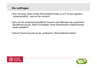 Die Leitfragen

•  Was hat meine Arbeit mit der Wirtschaftsinformatik zu tun? Ist das eigentlich
   „wissenschaftlich“, was wir hier machen?

•  Kann ich mit sozialwissenschaftliche Theorien oder Methoden der empirischen
   Sozialforschung die „Web-2.0-Strategie“ eines Unternehmens möglicherweise
   besser gestalten?

•  Wieviel Theorie brauche ich als „praktischer“ Wirtschaftsinformatiker?
 