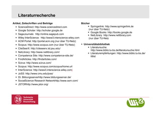 Literaturrecherche
Artikel, Zeitschriften und Beiträge                         Bücher
    ScienceDirect: http://www.sciencedirect.com                    Springerlink: http://www.springerlink.de
    Google Scholar: http://scholar.google.de                      (nur über TU-Netz)
                                                                    Google Books: http://books.google.de
    SageJournals: http://online.sagepub.com                        NetLibrary http://www.netlibrary.com
    Wiley InterScience: http://www3.interscience.wiley.com        (nur über TU-Netz
    ACM Portal: http://portal.acm.org (nur über TU-Netz)
    Scopus: http://www.scopus.com (nur über TU-Netz)         Universitätsbibliothek
    CiteSeerX: http://citeseerx.ist.psu.edu/                       Literatursuche:
                                                                     http://www.biblio.tu-bs.de/literatursuche.html
    NetLibrary: http://www.netlibrary.com/                         Literaturempfehlungen: http://www.biblio.tu-bs.de/
    Competence Site: http://www.competence-site.de/                 litlist
    FindArticles: http://findarticles.com/
    Scirus: http://www.scirus.com/
    Scopus: http://www.scopus.com/scopus/home.url
    InterScience: http://www3.interscience.wiley.com/
    JoSS: http://www.cmu.edu/joss/
    Dt. Bildungsserverhttp://www.bildungsserver.de/
    SocialScience Research Networkhttp://www.ssrn.com/
    JSTORhttp://www.jstor.org/
 