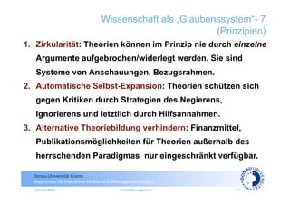 Wissenschaft als „Glaubenssystem“- 7
                                                           (Prinzipien)
1.  Zirkularität: Theorien können im Prinzip nie durch einzelne
   Argumente aufgebrochen/widerlegt werden. Sie sind
   Systeme von Anschauungen, Bezugsrahmen.
2.  Automatische Selbst-Expansion: Theorien schützen sich
   gegen Kritiken durch Strategien des Negierens,
   Ignorierens und letztlich durch Hilfsannahmen.
3.  Alternative Theoriebildung verhindern: Finanzmittel,
   Publikationsmöglichkeiten für Theorien außerhalb des
   herrschenden Paradigmas nur eingeschränkt verfügbar.

  Donau-Universität Krems
  Department für Interaktive Medien und Bildungstechnologien
  Februar 2009                              Peter Baumgartner   17
 