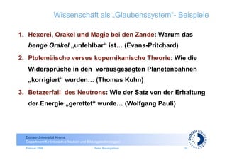 Wissenschaft als „Glaubenssystem“- Beispiele

1.  Hexerei, Orakel und Magie bei den Zande: Warum das
   benge Orakel „unfehlbar“ ist… (Evans-Pritchard)
2.  Ptolemäische versus kopernikanische Theorie: Wie die
   Widersprüche in den vorausgesagten Planetenbahnen
   „korrigiert“ wurden… (Thomas Kuhn)
3.  Betazerfall des Neutrons: Wie der Satz von der Erhaltung
   der Energie „gerettet“ wurde… (Wolfgang Pauli)




  Donau-Universität Krems
  Department für Interaktive Medien und Bildungstechnologien
  Februar 2009                              Peter Baumgartner   18
 