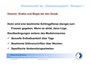Wissenschaft als „Glaubenssystem“- Beispiel 1

Hexerei, Orakel und Magie bei den Zande


Huhn wird eine bestimmte Schlingpflanze (benge) zum
   Fressen gegeben. Wenn es stirbt, dann Lüge.
Randbedingungen seitens des Medizinmannes:
  Sexuelle Enthaltsamkeit über Tage
  Bestimmte Diätvorschriften über Wochen
  Spezifische Vorbereitungsarbeiten

  Donau-Universität Krems
  Department für Interaktive Medien und Bildungstechnologien
  Februar 2009                              Peter Baumgartner   19
 