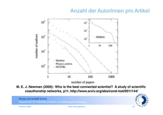 Anzahl der AutorInnen pro Artikel




M. E. J. Newman (2000): Who is the best connected scientist? A study of scientiﬁc
                                                                           	

      coauthorship networks, p11. http://www.arxiv.org/abs/cond-mat/0011144/

 Donau-Universität Krems
 Department für Interaktive Medien und Bildungstechnologien
 Februar 2009                              Peter Baumgartner            32
 
