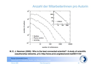 Anzahl der MitarbeiterInnen pro Autorin




M. E. J. Newman (2000): Who is the best connected scientist? A study of scientiﬁc
                                                                           	

      coauthorship networks, p12. http://www.arxiv.org/abs/cond-mat/0011144/

 Donau-Universität Krems
 Department für Interaktive Medien und Bildungstechnologien
 Februar 2009                              Peter Baumgartner            33
 