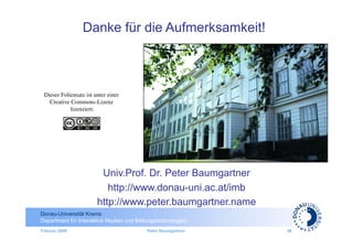 Danke für die Aufmerksamkeit!



 Dieser Foliensatz ist unter einer
   Creative Commons-Lizenz
            lizenziert:
                      	





                         Univ.Prof. Dr. Peter Baumgartner
                           http://www.donau-uni.ac.at/imb
                        http://www.peter.baumgartner.name
Donau-Universität Krems
Department für Interaktive Medien und Bildungstechnologien
Februar 2009                              Peter Baumgartner   36
 