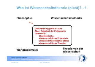 Was ist Wissenschaftstheorie (nicht)? - 1

         Philosophie                                          Wissenschaftsmethodik


                                   Gleichsetzung greift zu kurz:
                                   Aber: Teilgebiet der Philosophie
                                   Untersucht:
                                   •  Charakteristika
                                       wissenschaftlicher Erkenntnis
                                   •  Erkenntnistheoretischer Status
                                       wissenschaftlicher Theorien


         Wertproblematik                                             Theorie von der
                                                                     Wissenschaft

Donau-Universität Krems
Department für Interaktive Medien und Bildungstechnologien
Februar 2009                              Peter Baumgartner                     4
 