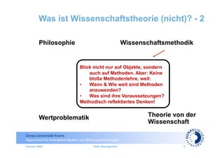 Was ist Wissenschaftstheorie (nicht)? - 2

         Philosophie                                          Wissenschaftsmethodik


                                 Blick nicht nur auf Objekte, sondern
                                     auch auf Methoden. Aber: Keine
                                     bloße Methodenlehre, weil:
                                 •  Wann & Wie weit sind Methoden
                                     anzuwenden?
                                 •  Was sind ihre Voraussetzungen?
                                 Methodisch reflektiertes Denken!


         Wertproblematik                                             Theorie von der
                                                                     Wissenschaft

Donau-Universität Krems
Department für Interaktive Medien und Bildungstechnologien
Februar 2009                              Peter Baumgartner                     5
 