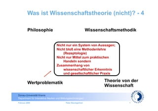 Was ist Wissenschaftstheorie (nicht)? - 4

         Philosophie                                          Wissenschaftsmethodik


                                  Nicht nur ein System von Aussagen;
                                  Nicht bloß eine Methodenlehre
                                      (Rezeptologie)
                                  Nicht nur Mittel zum praktischen
                                      Handeln sondern
                                  Zusammenhang von
                                      wissenschaftlicher Erkenntnis
                                      und gesellschaftlicher Praxis

         Wertproblematik                                             Theorie von der
                                                                     Wissenschaft

Donau-Universität Krems
Department für Interaktive Medien und Bildungstechnologien
Februar 2009                              Peter Baumgartner                     7
 