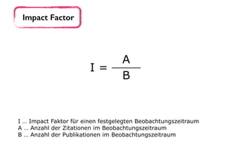 Impact Factor
I =
A
B
I … Impact Faktor für einen festgelegten Beobachtungszeitraum 
A … Anzahl der Zitationen im Beobachtungszeitraum
B … Anzahl der Publikationen im Beobachtungszeitraum
 