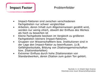 • Impact-Faktoren sind zwischen verschiedenen
Fachgebieten nur schwer vergleichbar
• Arbeiten, deren Inhalt zum Allgemeinwissen gezählt wird,
werden nur wenig zitiert, obwohl der Einfluss des Werkes
als hoch zu bewerten ist
• Kleine Fachgebiete besitzen im Vergleich zu größeren
Fachgebieten kleinere Impact-Faktoren.
• Gruppen von Wissenschaftlern bzw. Institutionen sind in
der Lage den Impact-Faktor zu beeinflussen. (z.B.
Gefälligkeitszitate, Bildung von Zitationsgemeinschaften
bzw. Zitationskartellen)
• Extremer Einfluss durch hohe Zitationsraten von
Standardwerken, deren Zitation zum guten Ton gehört.
Impact Factor Problemfelder
Neuhold, A. (in Arbeit) Open Science 
Potentiale eines neuen Wissenschaftsansatzes
 