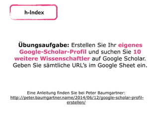 h-Index
Übungsaufgabe: Erstellen Sie Ihr eigenes
Google-Scholar-Profil und suchen Sie 10
weitere Wissenschaftler auf Google Scholar.
Geben Sie sämtliche URL’s im Google Sheet ein.
Eine Anleitung finden Sie bei Peter Baumgartner: 
http://peter.baumgartner.name/2014/06/12/google-scholar-profil-
erstellen/
 