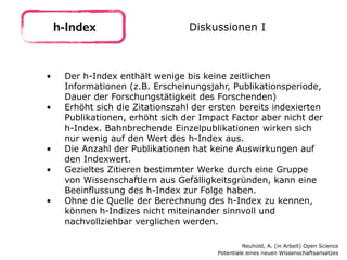 • Der h-Index enthält wenige bis keine zeitlichen
Informationen (z.B. Erscheinungsjahr, Publikationsperiode,
Dauer der Forschungstätigkeit des Forschenden)
• Erhöht sich die Zitationszahl der ersten bereits indexierten
Publikationen, erhöht sich der Impact Factor aber nicht der
h-Index. Bahnbrechende Einzelpublikationen wirken sich
nur wenig auf den Wert des h-Index aus.
• Die Anzahl der Publikationen hat keine Auswirkungen auf
den Indexwert.
• Gezieltes Zitieren bestimmter Werke durch eine Gruppe
von Wissenschaftlern aus Gefälligkeitsgründen, kann eine
Beeinflussung des h-Index zur Folge haben.
• Ohne die Quelle der Berechnung des h-Index zu kennen,
können h-Indizes nicht miteinander sinnvoll und
nachvollziehbar verglichen werden.
h-Index Diskussionen I
Neuhold, A. (in Arbeit) Open Science 
Potentiale eines neuen Wissenschaftsansatzes
 