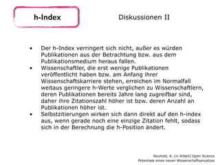 • Der h-Index verringert sich nicht, außer es würden
Publikationen aus der Betrachtung bzw. aus dem
Publikationsmedium heraus fallen.
• Wissenschaftler, die erst wenige Publikationen
veröffentlicht haben bzw. am Anfang ihrer
Wissenschaftskarriere stehen, erreichen im Normalfall
weitaus geringere h-Werte verglichen zu Wissenschaftlern,
deren Publikationen bereits Jahre lang zugreifbar sind,
daher ihre Zitationszahl höher ist bzw. deren Anzahl an
Publikationen höher ist.
• Selbstzitierungen wirken sich dann direkt auf den h-index
aus, wenn gerade noch eine einzige Zitation fehlt, sodass
sich in der Berechnung die h-Position ändert.
h-Index Diskussionen II
Neuhold, A. (in Arbeit) Open Science 
Potentiale eines neuen Wissenschaftsansatzes
 
