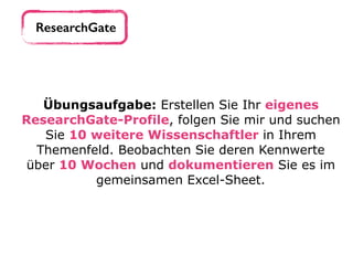 ResearchGate
Übungsaufgabe: Erstellen Sie Ihr eigenes
ResearchGate-Profile, folgen Sie mir und suchen
Sie 10 weitere Wissenschaftler in Ihrem
Themenfeld. Beobachten Sie deren Kennwerte
über 10 Wochen und dokumentieren Sie es im
gemeinsamen Excel-Sheet.
 