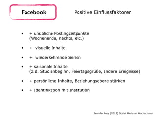 • + unübliche Postingzeitpunkte 
(Wochenende, nachts, etc.) 
• + visuelle Inhalte 
• + wiederkehrende Serien 
• + saisonale Inhalte  
(z.B. Studienbeginn, Feiertagsgrüße, andere Ereignisse) 
• + persönliche Inhalte, Beziehungsebene stärken 
• + Identifikation mit Institution
Facebook Positive Einflussfaktoren
Jennifer Frey (2013) Social Media an Hochschulen
 