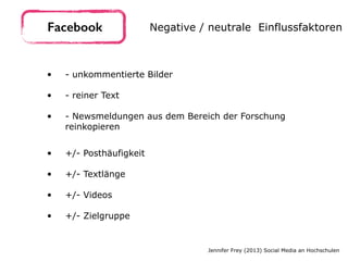 • - unkommentierte Bilder 
• - reiner Text  
• - Newsmeldungen aus dem Bereich der Forschung
reinkopieren
Facebook Negative / neutrale Einflussfaktoren
Jennifer Frey (2013) Social Media an Hochschulen
• +/- Posthäufigkeit 
• +/- Textlänge 
• +/- Videos 
• +/- Zielgruppe
 
