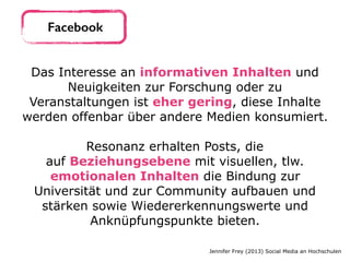 Das Interesse an informativen Inhalten und
Neuigkeiten zur Forschung oder zu
Veranstaltungen ist eher gering, diese Inhalte
werden offenbar über andere Medien konsumiert. 
Resonanz erhalten Posts, die
auf Beziehungsebene mit visuellen, tlw.
emotionalen Inhalten die Bindung zur
Universität und zur Community aufbauen und
stärken sowie Wiedererkennungswerte und
Anknüpfungspunkte bieten.
Jennifer Frey (2013) Social Media an Hochschulen
Facebook
 