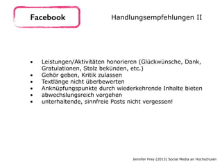 • Leistungen/Aktivitäten honorieren (Glückwünsche, Dank,
Gratulationen, Stolz bekünden, etc.)
• Gehör geben, Kritik zulassen
• Textlänge nicht überbewerten
• Anknüpfungspunkte durch wiederkehrende Inhalte bieten
• abwechslungsreich vorgehen
• unterhaltende, sinnfreie Posts nicht vergessen!
Facebook Handlungsempfehlungen II
Jennifer Frey (2013) Social Media an Hochschulen
 