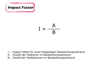 Impact Factor
I =
A
B
I … Impact Faktor für einen festgelegten Beobachtungszeitraum 
A … Anzahl der Zitationen im Beobachtungszeitraum
B … Anzahl der Publikationen im Beobachtungszeitraum
 