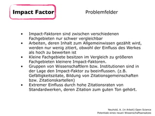 • Impact-Faktoren sind zwischen verschiedenen
Fachgebieten nur schwer vergleichbar
• Arbeiten, deren Inhalt zum Allgemeinwissen gezählt wird,
werden nur wenig zitiert, obwohl der Einfluss des Werkes
als hoch zu bewerten ist
• Kleine Fachgebiete besitzen im Vergleich zu größeren
Fachgebieten kleinere Impact-Faktoren.
• Gruppen von Wissenschaftlern bzw. Institutionen sind in
der Lage den Impact-Faktor zu beeinflussen. (z.B.
Gefälligkeitszitate, Bildung von Zitationsgemeinschaften
bzw. Zitationskartellen)
• Extremer Einfluss durch hohe Zitationsraten von
Standardwerken, deren Zitation zum guten Ton gehört.
Impact Factor Problemfelder
Neuhold, A. (in Arbeit) Open Science 
Potentiale eines neuen Wissenschaftsansatzes
 