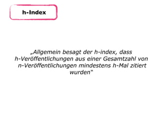 h-Index
„Allgemein besagt der h-index, dass  
h-Veröffentlichungen aus einer Gesamtzahl von 
n-Veröffentlichungen mindestens h-Mal zitiert
wurden“
 