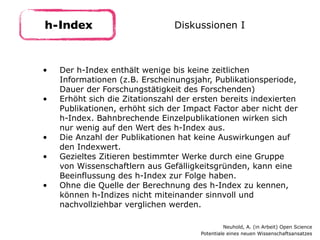 • Der h-Index enthält wenige bis keine zeitlichen
Informationen (z.B. Erscheinungsjahr, Publikationsperiode,
Dauer der Forschungstätigkeit des Forschenden)
• Erhöht sich die Zitationszahl der ersten bereits indexierten
Publikationen, erhöht sich der Impact Factor aber nicht der
h-Index. Bahnbrechende Einzelpublikationen wirken sich
nur wenig auf den Wert des h-Index aus.
• Die Anzahl der Publikationen hat keine Auswirkungen auf
den Indexwert.
• Gezieltes Zitieren bestimmter Werke durch eine Gruppe
von Wissenschaftlern aus Gefälligkeitsgründen, kann eine
Beeinflussung des h-Index zur Folge haben.
• Ohne die Quelle der Berechnung des h-Index zu kennen,
können h-Indizes nicht miteinander sinnvoll und
nachvollziehbar verglichen werden.
h-Index Diskussionen I
Neuhold, A. (in Arbeit) Open Science 
Potentiale eines neuen Wissenschaftsansatzes
 