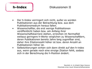 • Der h-Index verringert sich nicht, außer es würden
Publikationen aus der Betrachtung bzw. aus dem
Publikationsmedium heraus fallen.
• Wissenschaftler, die erst wenige Publikationen
veröffentlicht haben bzw. am Anfang ihrer
Wissenschaftskarriere stehen, erreichen im Normalfall
weitaus geringere h-Werte verglichen zu Wissenschaftlern,
deren Publikationen bereits Jahre lang zugreifbar sind,
daher ihre Zitationszahl höher ist bzw. deren Anzahl an
Publikationen höher ist.
• Selbstzitierungen wirken sich dann direkt auf den h-index
aus, wenn gerade noch eine einzige Zitation fehlt, sodass
sich in der Berechnung die h-Position ändert.
h-Index Diskussionen II
Neuhold, A. (in Arbeit) Open Science 
Potentiale eines neuen Wissenschaftsansatzes
 
