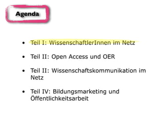 • Teil I: WissenschaftlerInnen im Netz 
• Teil II: Open Access und OER 
• Teil II: Wissenschaftskommunikation im
Netz 
• Teil IV: Bildungsmarketing und
Öffentlichkeitsarbeit
Agenda
 