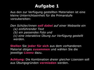 Aus den zur Verfügung gestellten Materialien ist eine
kleine Unterrichtseinheit für die Primarstufe
vorzubereiten:
Den Schüler/innen soll dabei auf einer Webseite ein
(a) einführender Text
(b) ein passendes Foto und
(c) eine interaktive Übung zur Verfügung gestellt
werden.
Stellen Sie jeder für sich aus dem vorhandenen
Material obiges zusammen und wählen Sie die
jeweilige Lizenz dazu.
Achtung: Die Kombination dreier gleicher Lizenzen soll
aus Übungsgründen vermieden werden.
Aufgabe 1
 