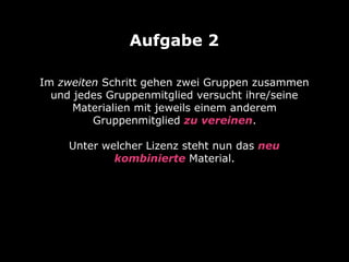 Im zweiten Schritt gehen zwei Gruppen zusammen
und jedes Gruppenmitglied versucht ihre/seine
Materialien mit jeweils einem anderem
Gruppenmitglied zu vereinen. 
 
Unter welcher Lizenz steht nun das neu
kombinierte Material.
Aufgabe 2
 